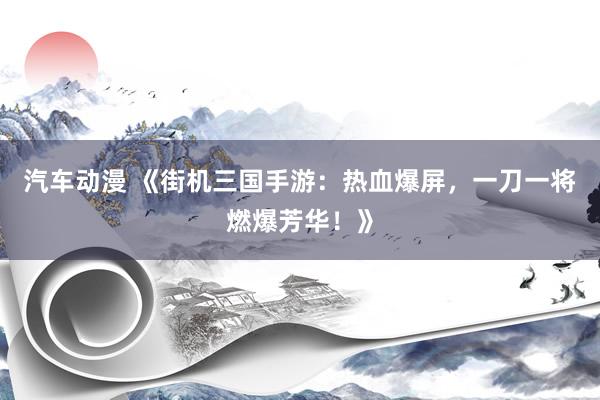 汽车动漫 《街机三国手游：热血爆屏，一刀一将燃爆芳华！》