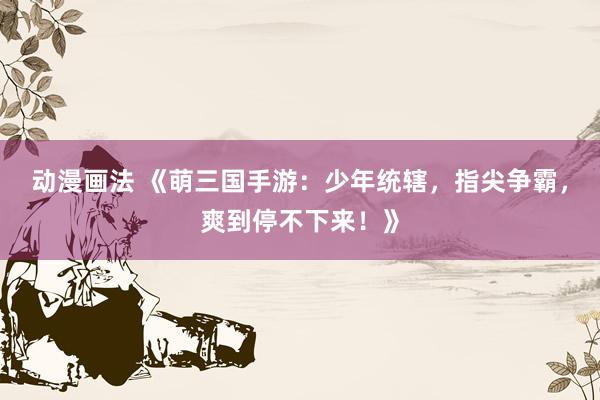 动漫画法 《萌三国手游：少年统辖，指尖争霸，爽到停不下来！》