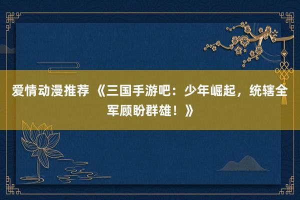 爱情动漫推荐 《三国手游吧：少年崛起，统辖全军顾盼群雄！》