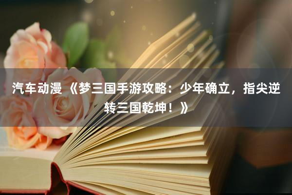 汽车动漫 《梦三国手游攻略：少年确立，指尖逆转三国乾坤！》