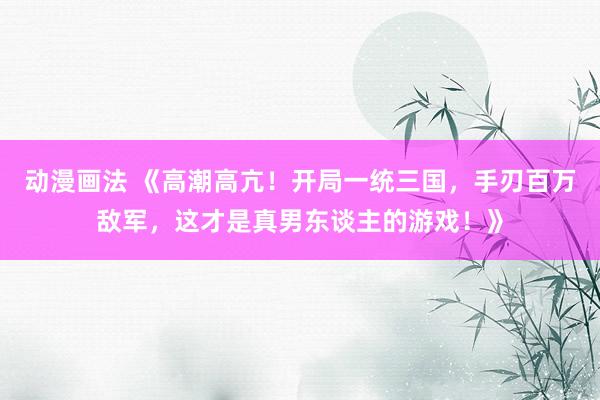 动漫画法 《高潮高亢！开局一统三国，手刃百万敌军，这才是真男东谈主的游戏！》