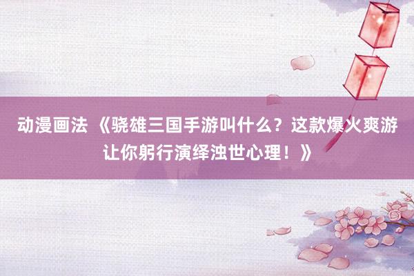 动漫画法 《骁雄三国手游叫什么？这款爆火爽游让你躬行演绎浊世心理！》