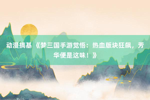 动漫搞基 《梦三国手游觉悟：热血版块狂飙，芳华便是这味！》