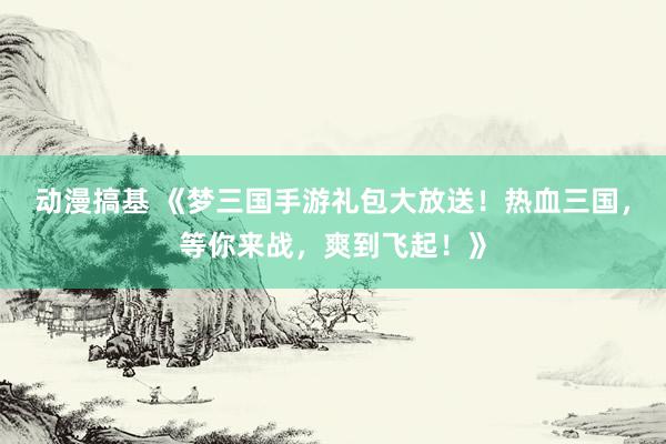 动漫搞基 《梦三国手游礼包大放送！热血三国，等你来战，爽到飞起！》