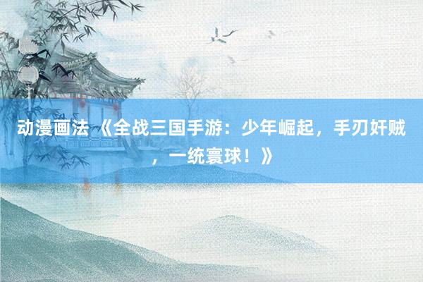 动漫画法 《全战三国手游：少年崛起，手刃奸贼，一统寰球！》