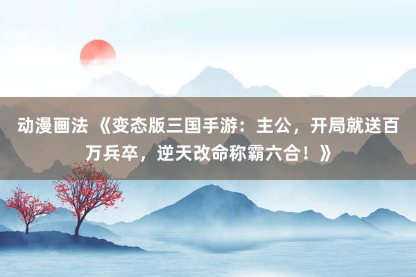 动漫画法 《变态版三国手游：主公，开局就送百万兵卒，逆天改命称霸六合！》