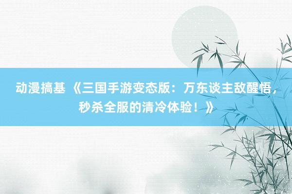 动漫搞基 《三国手游变态版：万东谈主敌醒悟，秒杀全服的清冷体验！》