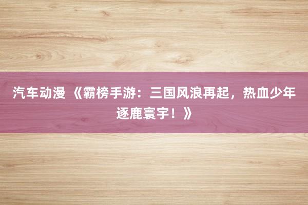 汽车动漫 《霸榜手游：三国风浪再起，热血少年逐鹿寰宇！》