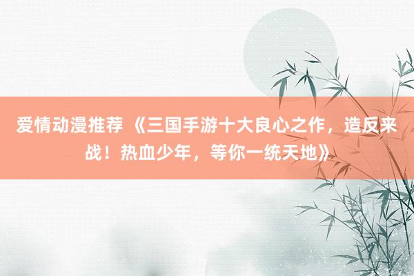爱情动漫推荐 《三国手游十大良心之作，造反来战！热血少年，等你一统天地》