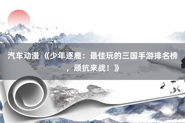 汽车动漫 《少年逐鹿：最佳玩的三国手游排名榜，顽抗来战！》