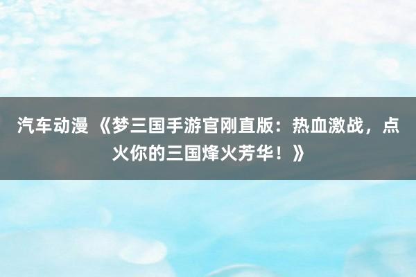 汽车动漫 《梦三国手游官刚直版：热血激战，点火你的三国烽火芳华！》