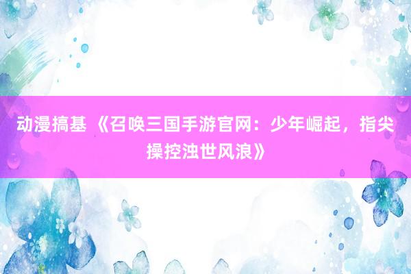 动漫搞基 《召唤三国手游官网：少年崛起，指尖操控浊世风浪》