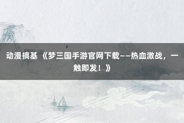 动漫搞基 《梦三国手游官网下载——热血激战，一触即发！》