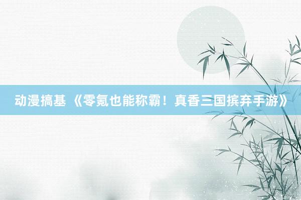 动漫搞基 《零氪也能称霸！真香三国摈弃手游》