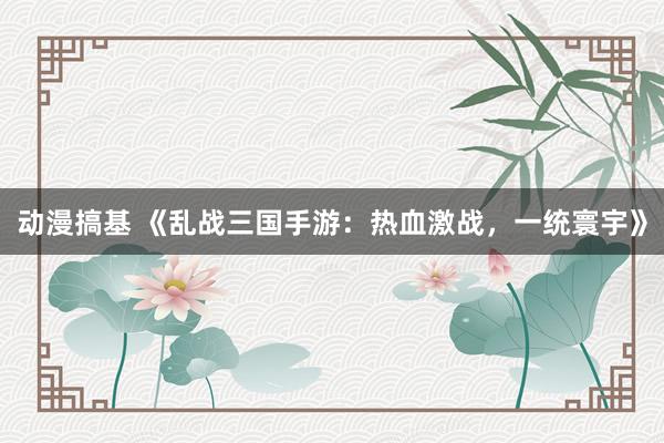 动漫搞基 《乱战三国手游：热血激战，一统寰宇》