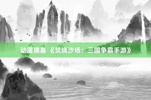 动漫搞基 《焚烧沙场：三国争霸手游》