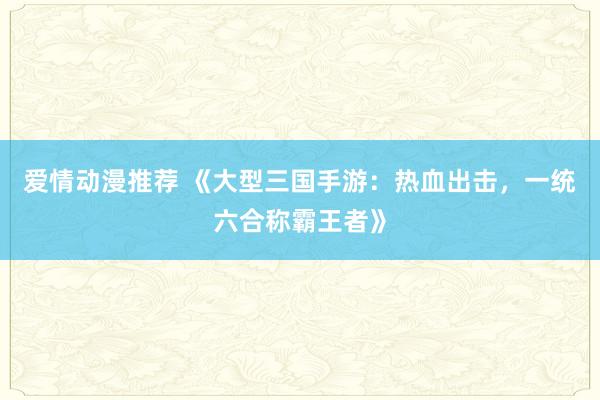 爱情动漫推荐 《大型三国手游：热血出击，一统六合称霸王者》