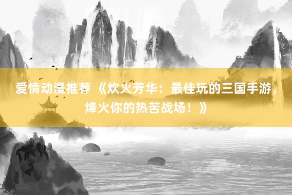 爱情动漫推荐 《炊火芳华：最佳玩的三国手游，烽火你的热苦战场！》