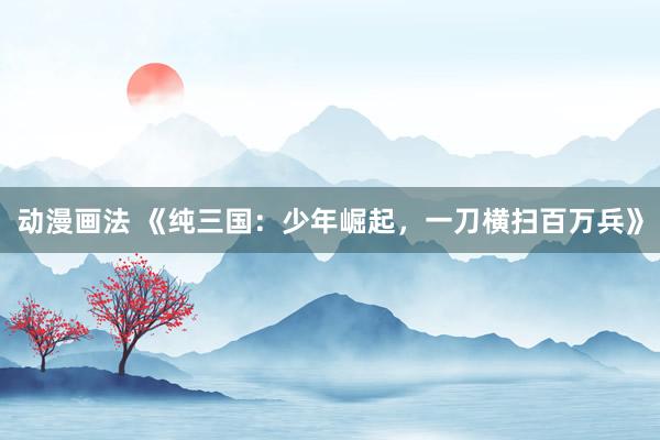 动漫画法 《纯三国：少年崛起，一刀横扫百万兵》