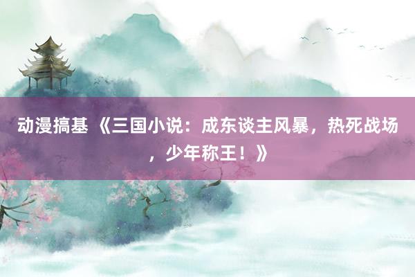 动漫搞基 《三国小说：成东谈主风暴，热死战场，少年称王！》