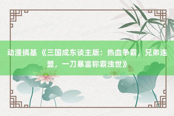 动漫搞基 《三国成东谈主版：热血争霸，兄弟连盟，一刀暴富称霸浊世》