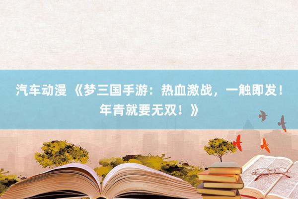 汽车动漫 《梦三国手游：热血激战，一触即发！年青就要无双！》