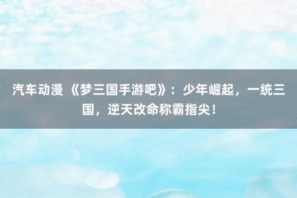 汽车动漫 《梦三国手游吧》：少年崛起，一统三国，逆天改命称霸指尖！
