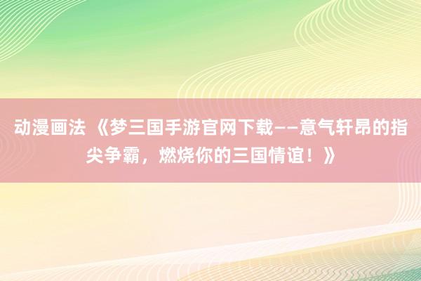 动漫画法 《梦三国手游官网下载——意气轩昂的指尖争霸，燃烧你的三国情谊！》