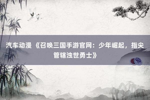 汽车动漫 《召唤三国手游官网：少年崛起，指尖管辖浊世勇士》