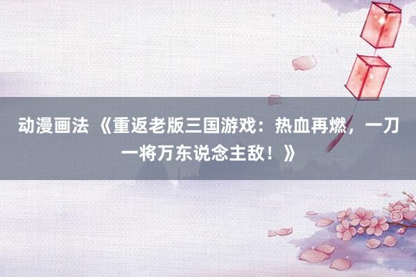 动漫画法 《重返老版三国游戏：热血再燃，一刀一将万东说念主敌！》
