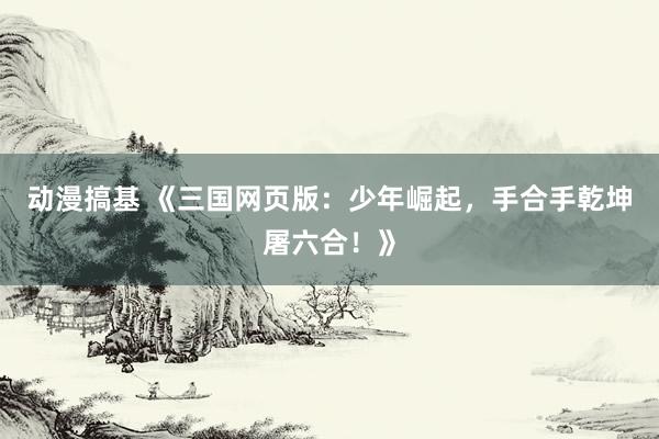 动漫搞基 《三国网页版：少年崛起，手合手乾坤屠六合！》