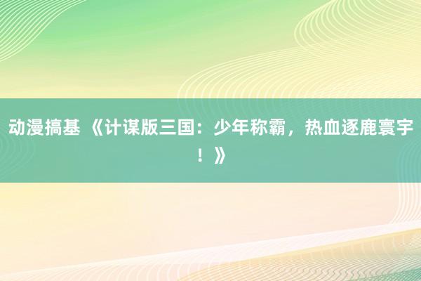 动漫搞基 《计谋版三国：少年称霸，热血逐鹿寰宇！》
