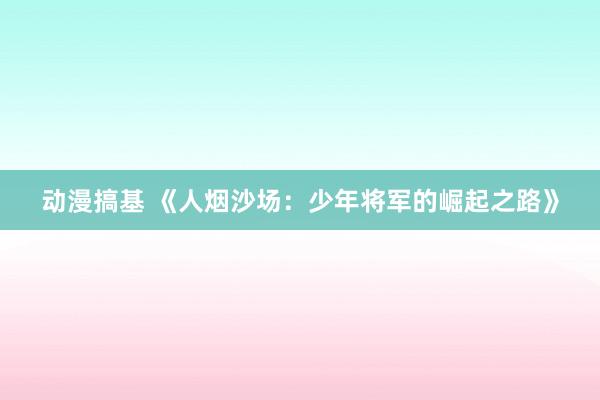 动漫搞基 《人烟沙场：少年将军的崛起之路》