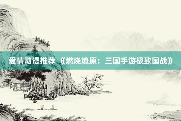 爱情动漫推荐 《燃烧燎原：三国手游极致国战》