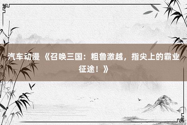 汽车动漫 《召唤三国：粗鲁激越，指尖上的霸业征途！》