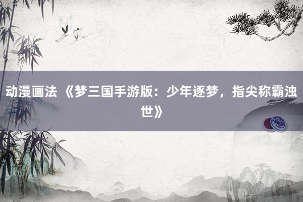 动漫画法 《梦三国手游版：少年逐梦，指尖称霸浊世》