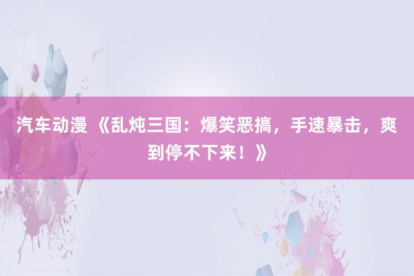 汽车动漫 《乱炖三国：爆笑恶搞，手速暴击，爽到停不下来！》