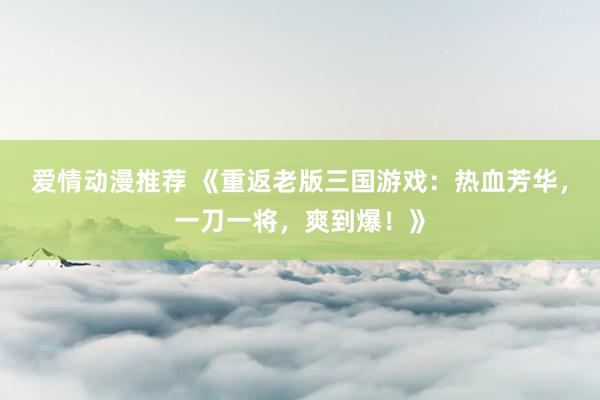 爱情动漫推荐 《重返老版三国游戏：热血芳华，一刀一将，爽到爆！》