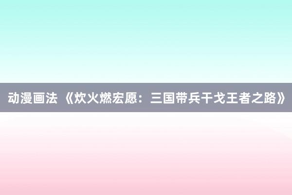 动漫画法 《炊火燃宏愿：三国带兵干戈王者之路》