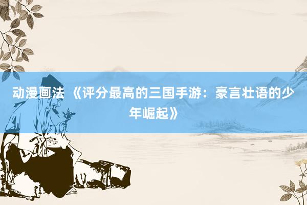 动漫画法 《评分最高的三国手游：豪言壮语的少年崛起》