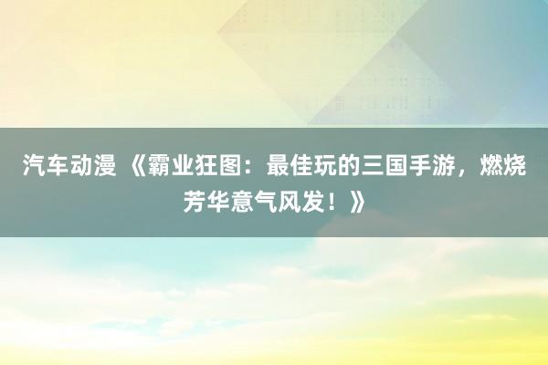 汽车动漫 《霸业狂图：最佳玩的三国手游，燃烧芳华意气风发！》