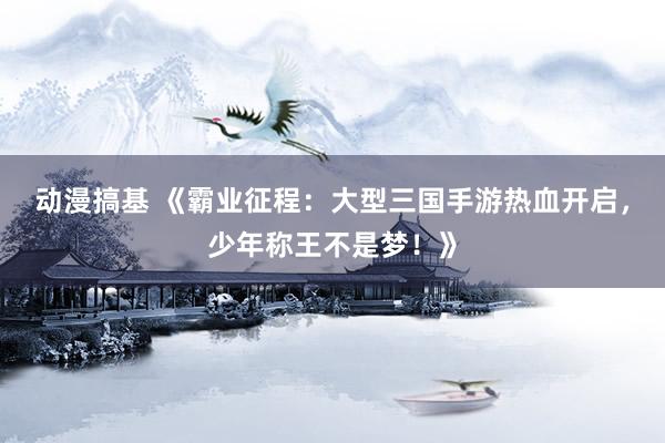 动漫搞基 《霸业征程：大型三国手游热血开启，少年称王不是梦！》