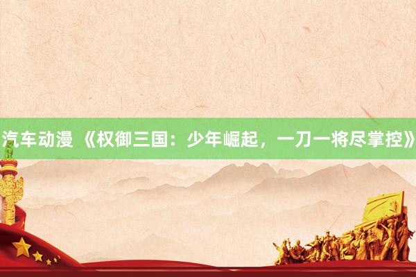 汽车动漫 《权御三国：少年崛起，一刀一将尽掌控》