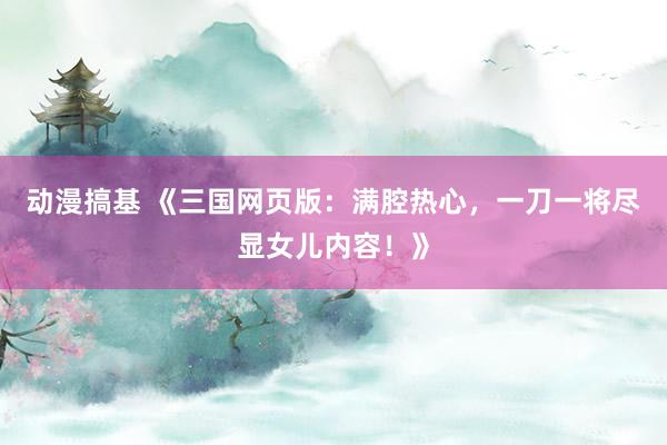 动漫搞基 《三国网页版：满腔热心，一刀一将尽显女儿内容！》