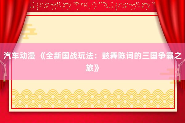 汽车动漫 《全新国战玩法：鼓舞陈词的三国争霸之旅》