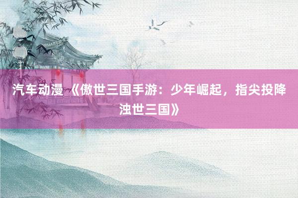 汽车动漫 《傲世三国手游：少年崛起，指尖投降浊世三国》