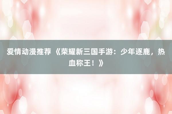 爱情动漫推荐 《荣耀新三国手游：少年逐鹿，热血称王！》