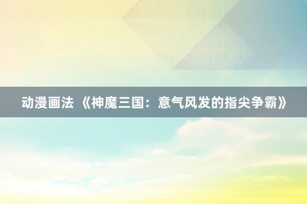 动漫画法 《神魔三国：意气风发的指尖争霸》