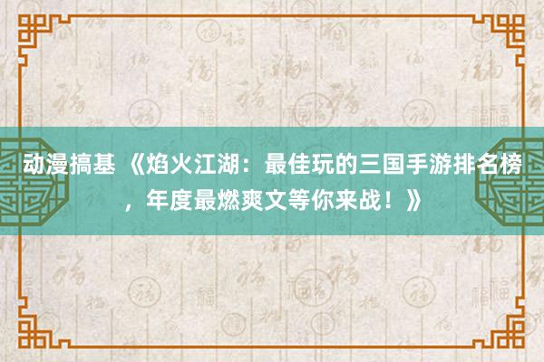 动漫搞基 《焰火江湖：最佳玩的三国手游排名榜，年度最燃爽文等你来战！》