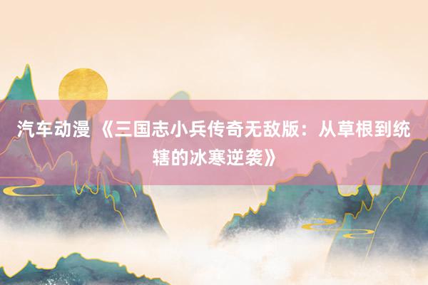 汽车动漫 《三国志小兵传奇无敌版：从草根到统辖的冰寒逆袭》